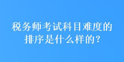 税务师考试科目难度的排序是什么样的？