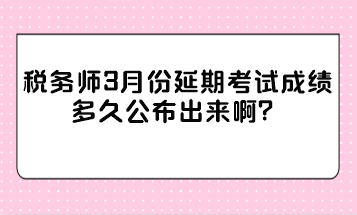 税务师3月份延期考试成绩多久公布出来啊？