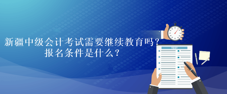 新疆中级会计考试需要继续教育吗？报名条件是什么？