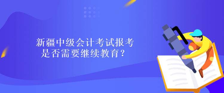 新疆中级会计考试报考是否需要继续教育？