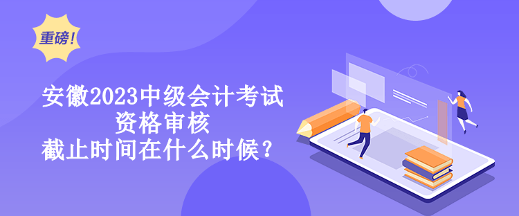 安徽2023中级会计考试资格审核截止时间在什么时候？