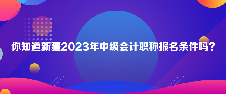 你知道新疆2023年中级会计职称报名条件吗？