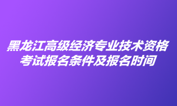 黑龙江高级经济专业技术资格考试报名条件及报名时间