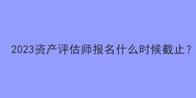 2023资产评估师报名什么时候截止？