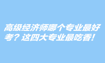 高级经济师哪个专业最好考？这四大专业最吃香！