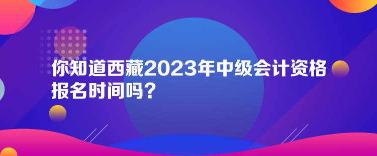 你知道西藏2023年中级会计资格报名时间吗？