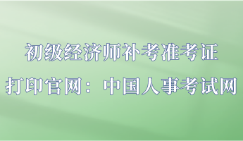 初级经济师补考准考证打印官网：中国人事考试网