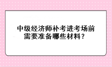 中级经济师补考进考场前需要准备哪些材料？