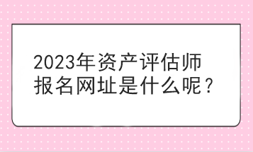 2023年资产评估师报名网址是什么呢？