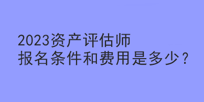 2023资产评估师报名条件和费用是多少？