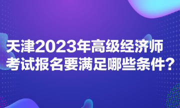 天津2023年高级经济师考试报名要满足哪些条件？