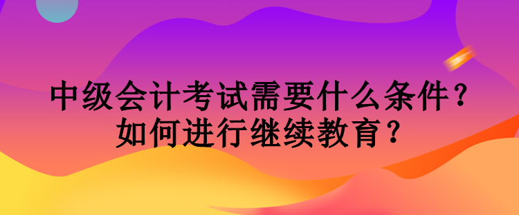 中级会计考试需要什么条件？如何进行继续教育？