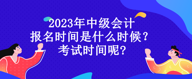 2023年中级会计 报名时间是什么时候？ 考试时间呢?