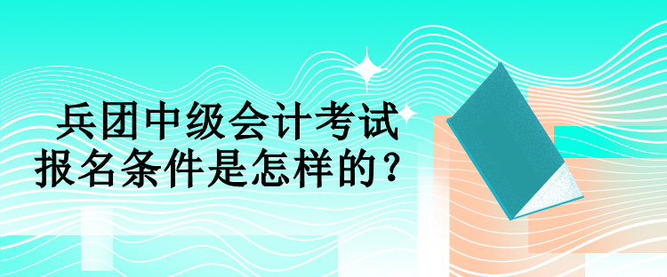 兵团中级会计考试报名条件是怎样的？