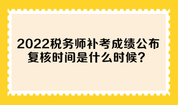 2022年税务师补考成绩公布 复核时间是什么时候？