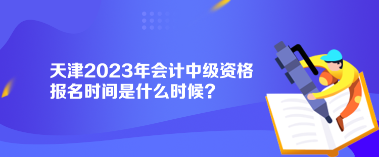 天津2023年会计中级资格报名时间是什么时候？