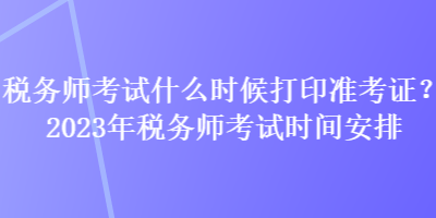 税务师考试什么时候打印准考证？2023年税务师考试时间安排