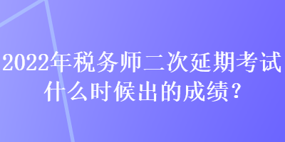 2022年税务师二次延期考试什么时候出的成绩？