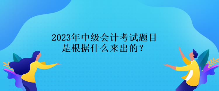 2023年中级会计考试题目是根据什么来出的？