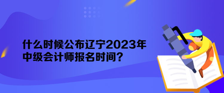 什么时候公布辽宁2023年中级会计师报名时间？