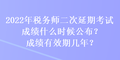 2022年税务师二次延期考试成绩什么时候公布？成绩有效期几年？