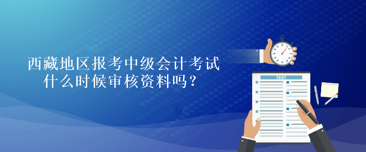 西藏地区报考中级会计考试什么时候审核资料吗？