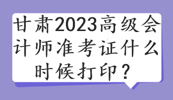 甘肃2023高级会计师准考证什么时候打印？