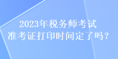 2023年税务师考试准考证打印时间定了吗？