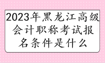 2023年黑龙江高级会计职称考试报名条件是什么