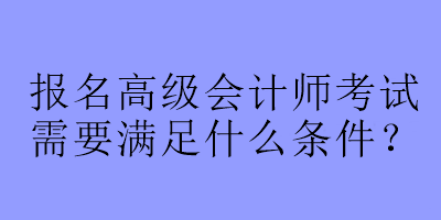 报名高级会计师考试需要满足什么条件？