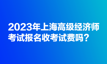 2023年上海高级经济师考试报名收考试费吗？