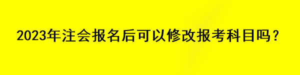 2023年注会报名后可以修改报考科目吗？