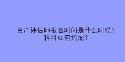 资产评估师报名时间是什么时候？科目如何搭配？