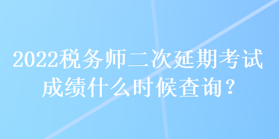 2022税务师二次延期考试成绩什么时候查询？