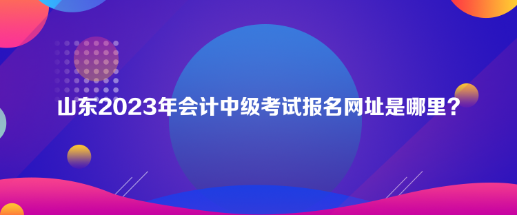 山东2023年会计中级考试报名网址是哪里？