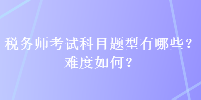 税务师考试科目题型有哪些？难度如何？