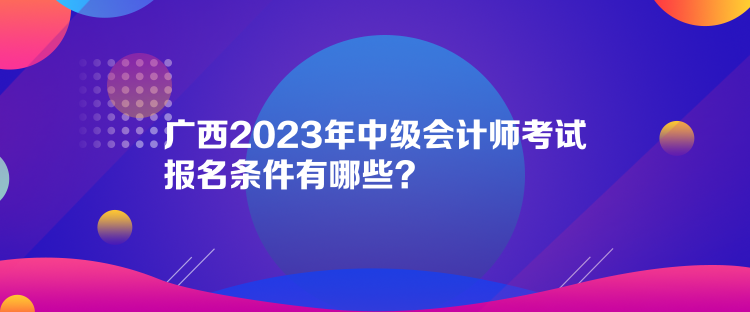 广西2023年中级会计师考试报名条件有哪些？