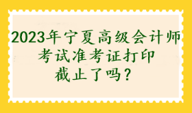 2023年宁夏高级会计师考试准考证打印截止了吗？