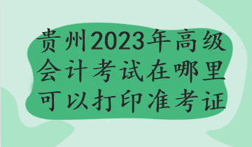 贵州2023年高级会计考试在哪里可以打印准考证