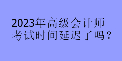 2023年高级会计师考试时间延迟了吗？