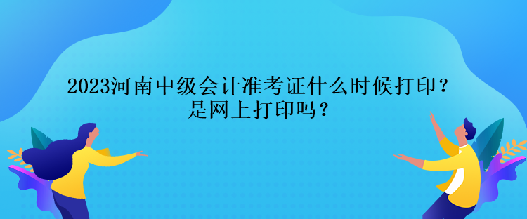 2023河南中级会计准考证什么时候打印？是网上打印吗？