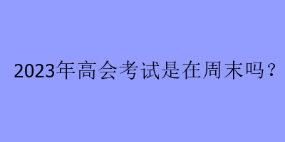 2023年高会考试是在周末吗？