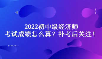 补考后关注！2022初中级经济师考试成绩怎么算？