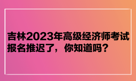 吉林2023年高级经济师考试报名推迟了，你知道吗？