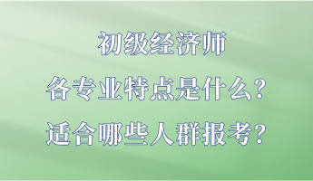 初级经济师各专业特点是什么？适合哪些人群报考？