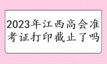 2023年江西高会准考证打印截止了吗