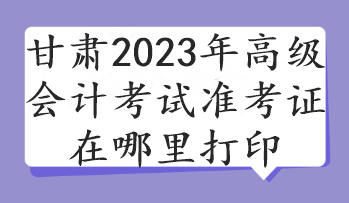 甘肃2023年高级会计考试准考证在哪里打印