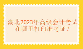 湖北2023年高级会计考试在哪里打印准考证？