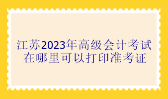 江苏2023年高级会计考试在哪里可以打印准考证？