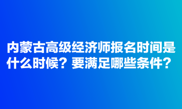 内蒙古高级经济师报名时间是什么时候？要满足哪些条件？